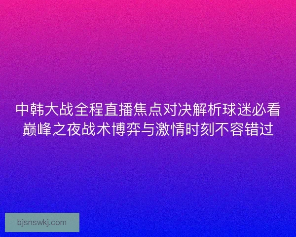 中韩大战全程直播焦点对决解析球迷必看巅峰之夜战术博弈与激情时刻不容错过