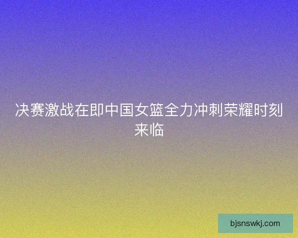 决赛激战在即中国女篮全力冲刺荣耀时刻来临