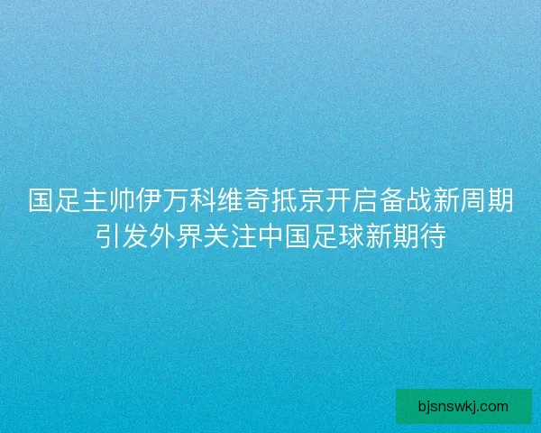 国足主帅伊万科维奇抵京开启备战新周期引发外界关注中国足球新期待