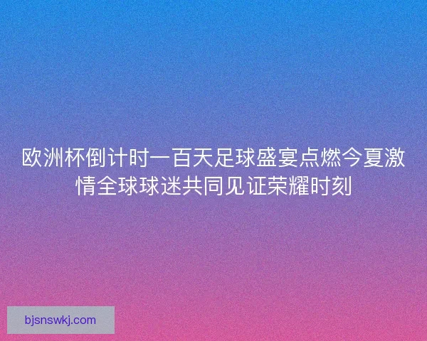 欧洲杯倒计时一百天足球盛宴点燃今夏激情全球球迷共同见证荣耀时刻
