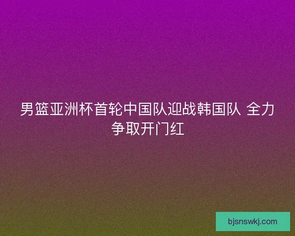 男篮亚洲杯首轮中国队迎战韩国队 全力争取开门红