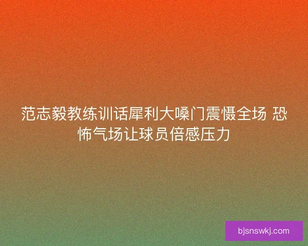 范志毅教练训话犀利大嗓门震慑全场 恐怖气场让球员倍感压力 范志毅教练训话犀利大嗓门震慑全场 恐怖气场让球员倍感压力
