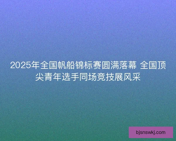 2025年全国帆船锦标赛圆满落幕 全国顶尖青年选手同场竞技展风采 2025年全国帆船锦标赛圆满落幕 全国顶尖青年选手同场竞技展风采