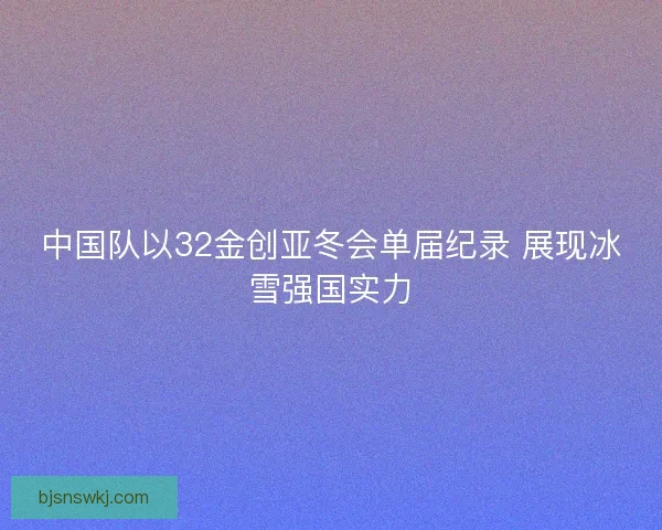 中国队以32金创亚冬会单届纪录 展现冰雪强国实力 中国队以32金创亚冬会单届纪录 展现冰雪强国实力