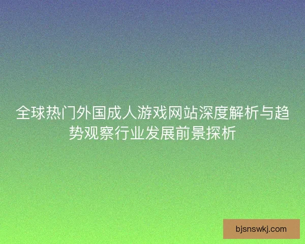 全球热门外国成人游戏网站深度解析与趋势观察行业发展前景探析