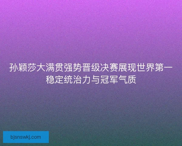 孙颖莎大满贯强势晋级决赛展现世界第一稳定统治力与冠军气质