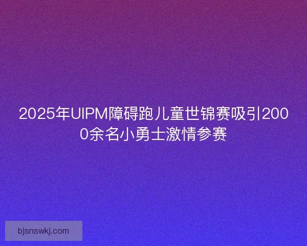 2025年UIPM障碍跑儿童世锦赛吸引2000余名小勇士激情参赛 2025年UIPM障碍跑儿童世锦赛吸引2000余名小勇士激情参赛