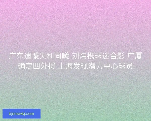 广东遗憾失利同曦 刘炜携球迷合影 广厦确定四外援 上海发现潜力中心球员