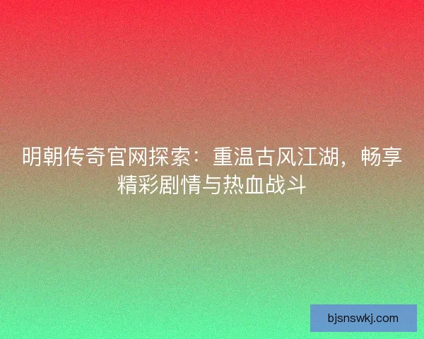 明朝传奇官网探索：重温古风江湖，畅享精彩剧情与热血战斗