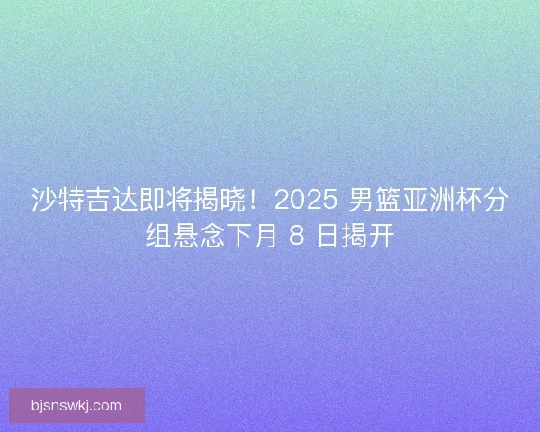沙特吉达即将揭晓！2025 男篮亚洲杯分组悬念下月 8 日揭开