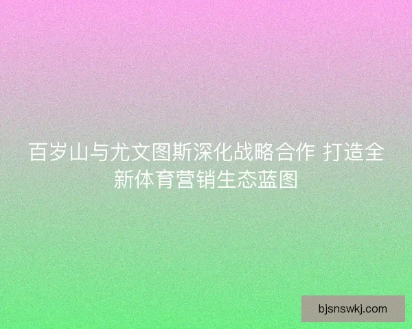 百岁山与尤文图斯深化战略合作 打造全新体育营销生态蓝图
