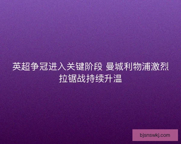 英超争冠进入关键阶段 曼城利物浦激烈拉锯战持续升温
