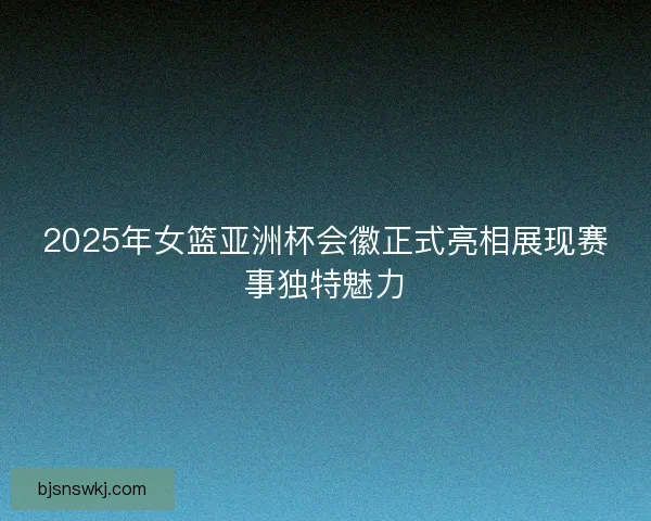2025年女篮亚洲杯会徽正式亮相展现赛事独特魅力