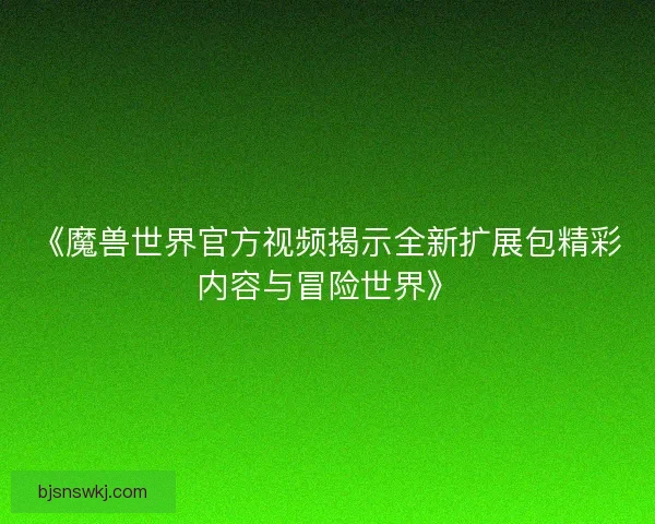 《魔兽世界官方视频揭示全新扩展包精彩内容与冒险世界》