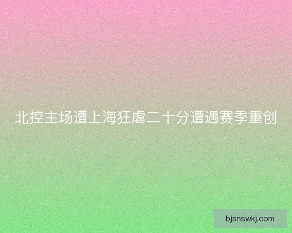 北控主场遭上海狂虐二十分遭遇赛季重创