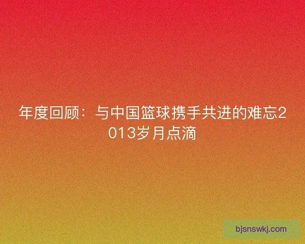 年度回顾：与中国篮球携手共进的难忘2013岁月点滴