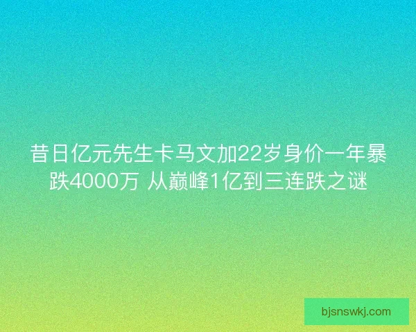 昔日亿元先生卡马文加22岁身价一年暴跌4000万 从巅峰1亿到三连跌之谜