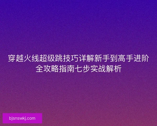 穿越火线超级跳技巧详解新手到高手进阶全攻略指南七步实战解析