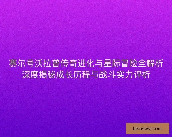 赛尔号沃拉普传奇进化与星际冒险全解析深度揭秘成长历程与战斗实力评析