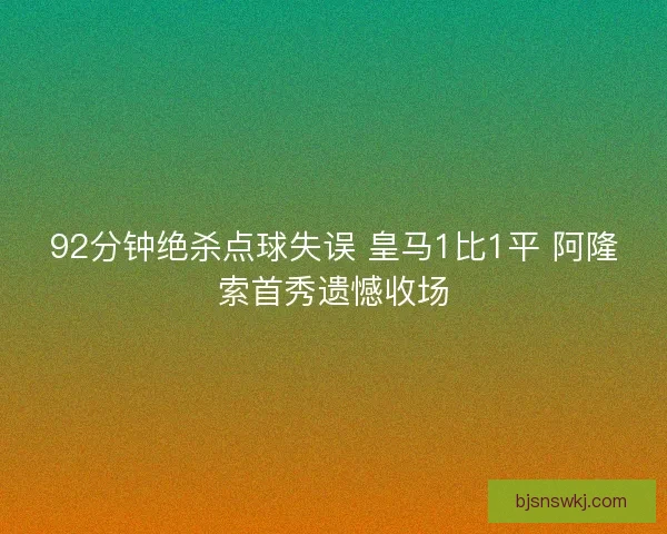 92分钟绝杀点球失误 皇马1比1平 阿隆索首秀遗憾收场
