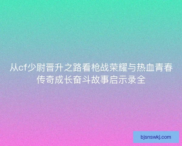 从cf少尉晋升之路看枪战荣耀与热血青春传奇成长奋斗故事启示录全