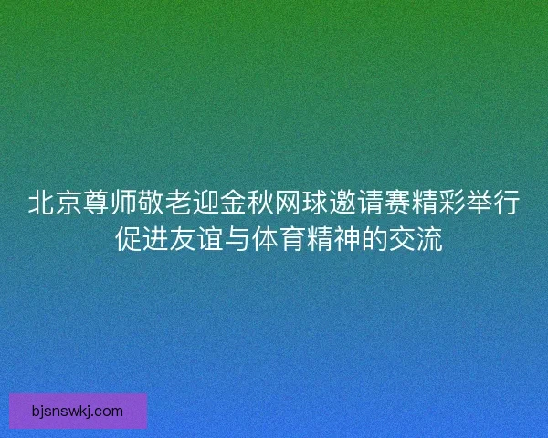 北京尊师敬老迎金秋网球邀请赛精彩举行 促进友谊与体育精神的交流