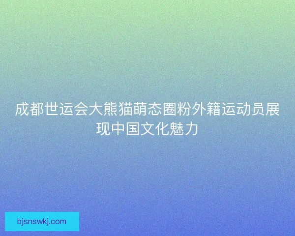 成都世运会大熊猫萌态圈粉外籍运动员展现中国文化魅力 成都世运会大熊猫萌态圈粉外籍运动员展现中国文化魅力