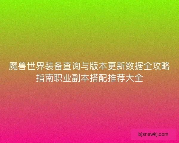 魔兽世界装备查询与版本更新数据全攻略指南职业副本搭配推荐大全