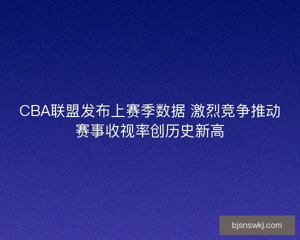 CBA联盟发布上赛季数据 激烈竞争推动赛事收视率创历史新高