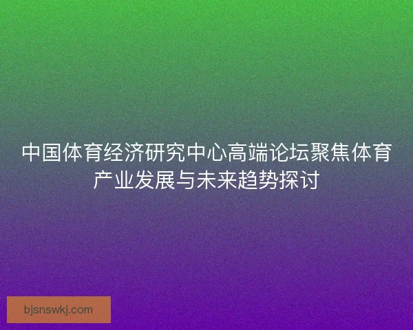 中国体育经济研究中心高端论坛聚焦体育产业发展与未来趋势探讨