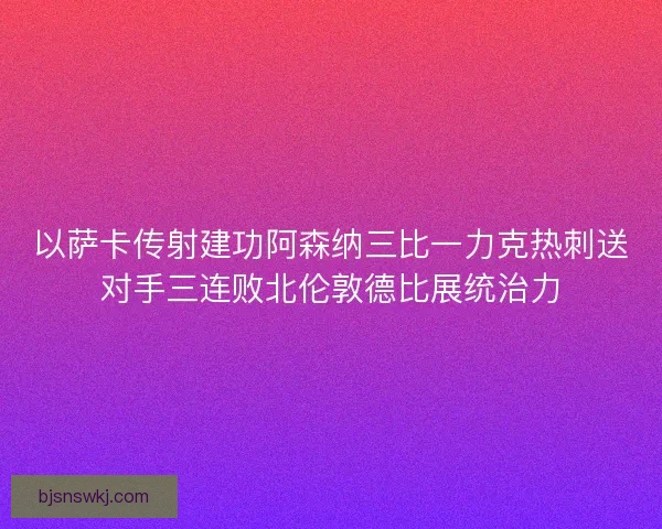 以萨卡传射建功阿森纳三比一力克热刺送对手三连败北伦敦德比展统治力