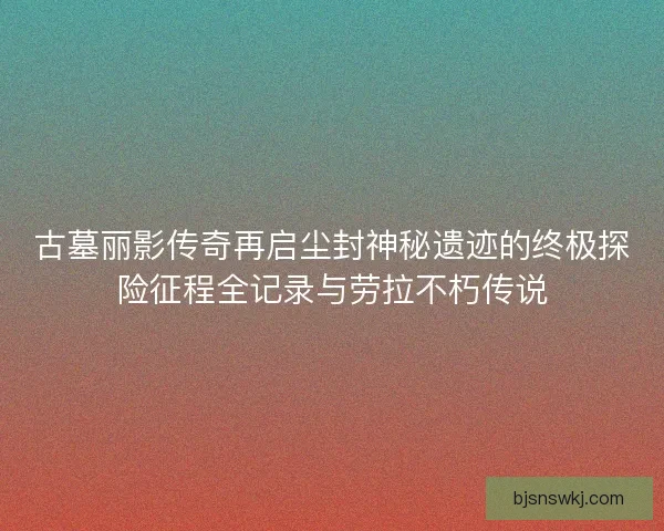 古墓丽影传奇再启尘封神秘遗迹的终极探险征程全记录与劳拉不朽传说