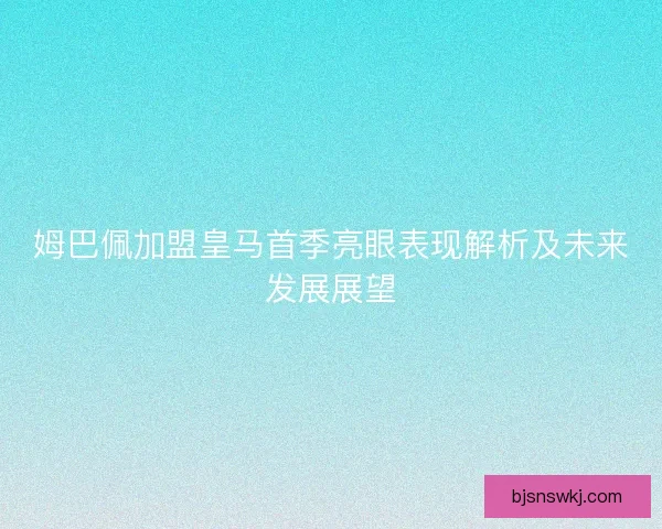 姆巴佩加盟皇马首季亮眼表现解析及未来发展展望