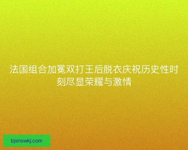 法国组合加冕双打王后脱衣庆祝历史性时刻尽显荣耀与激情