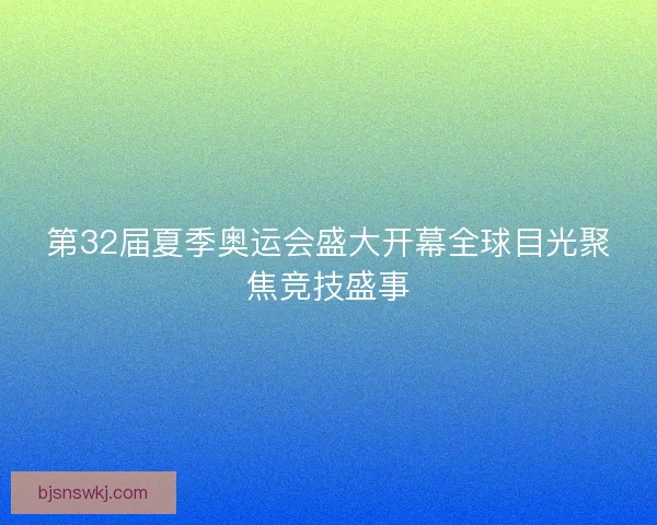 第32届夏季奥运会盛大开幕全球目光聚焦竞技盛事