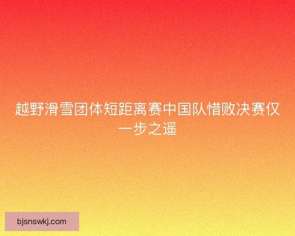 越野滑雪团体短距离赛中国队惜败决赛仅一步之遥