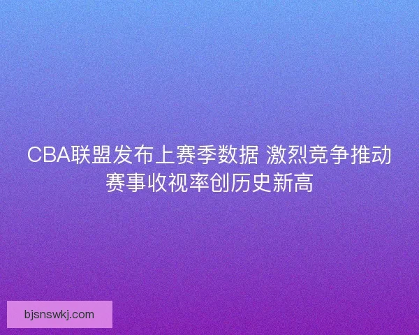CBA联盟发布上赛季数据 激烈竞争推动赛事收视率创历史新高 CBA联盟发布上赛季数据 激烈竞争推动赛事收视率创历史新高