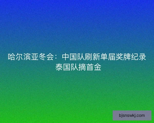 哈尔滨亚冬会：中国队刷新单届奖牌纪录 泰国队摘首金
