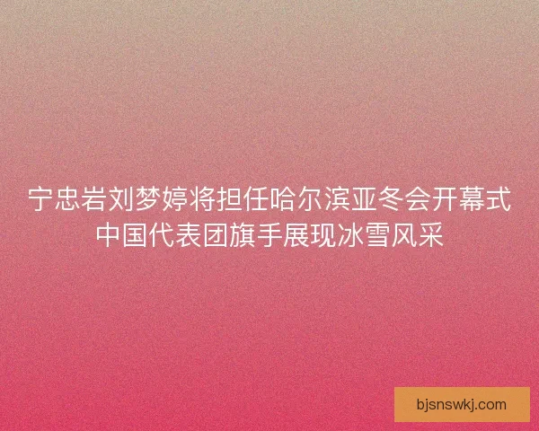 宁忠岩刘梦婷将担任哈尔滨亚冬会开幕式中国代表团旗手展现冰雪风采