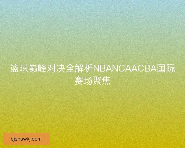 篮球巅峰对决全解析NBANCAACBA国际赛场聚焦 篮球巅峰对决全解析NBANCAACBA国际赛场聚焦