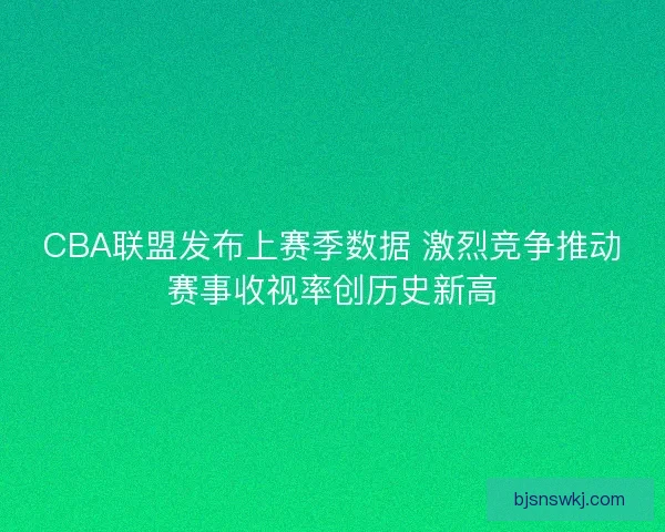 CBA联盟发布上赛季数据 激烈竞争推动赛事收视率创历史新高 CBA联盟发布上赛季数据 激烈竞争推动赛事收视率创历史新高
