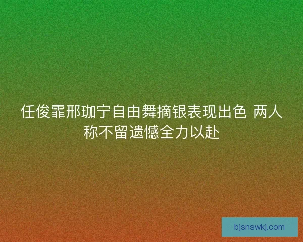 任俊霏邢珈宁自由舞摘银表现出色 两人称不留遗憾全力以赴 任俊霏邢珈宁自由舞摘银表现出色 两人称不留遗憾全力以赴