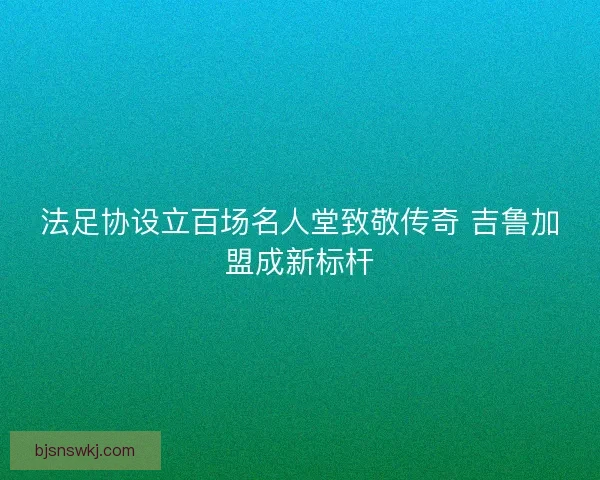 法足协设立百场名人堂致敬传奇 吉鲁加盟成新标杆 法足协设立百场名人堂致敬传奇 吉鲁加盟成新标杆