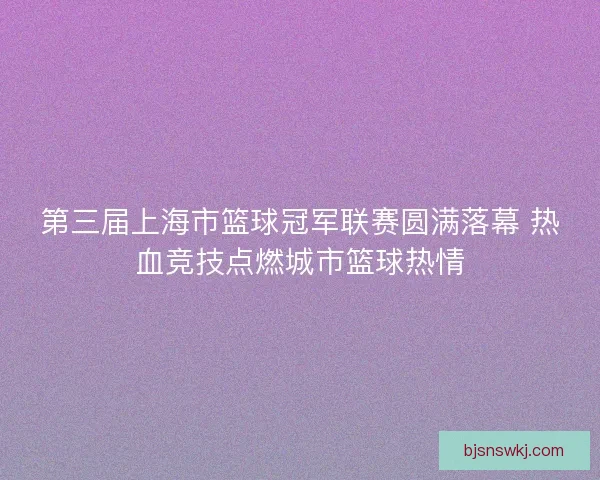 第三届上海市篮球冠军联赛圆满落幕 热血竞技点燃城市篮球热情 第三届上海市篮球冠军联赛圆满落幕 热血竞技点燃城市篮球热情