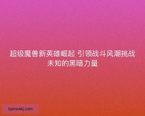 超级魔兽新英雄崛起 引领战斗风潮挑战未知的黑暗力量