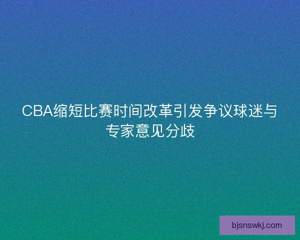 CBA缩短比赛时间改革引发争议球迷与专家意见分歧