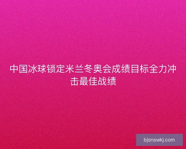 中国冰球锁定米兰冬奥会成绩目标全力冲击最佳战绩