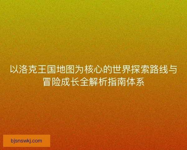 以洛克王国地图为核心的世界探索路线与冒险成长全解析指南体系