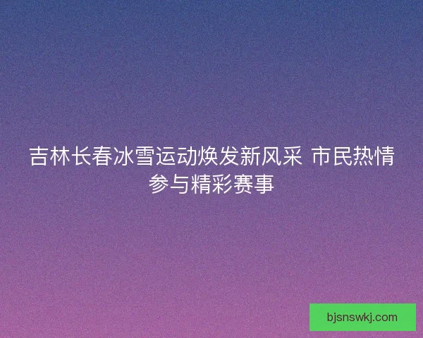 吉林长春冰雪运动焕发新风采 市民热情参与精彩赛事